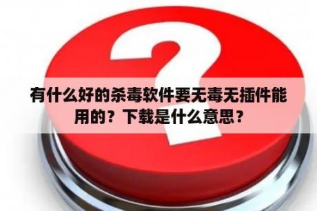 有什么好的杀毒软件要无毒无插件能用的？下载是什么意思？