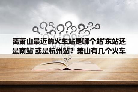 离萧山最近的火车站是哪个站'东站还是南站'或是杭州站？萧山有几个火车站？