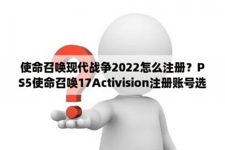 使命召唤现代战争2022怎么注册？PS5使命召唤17Activision注册账号选哪个地区？