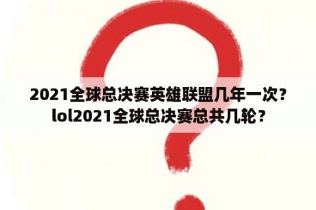 2021全球总决赛英雄联盟几年一次？lol2021全球总决赛总共几轮？