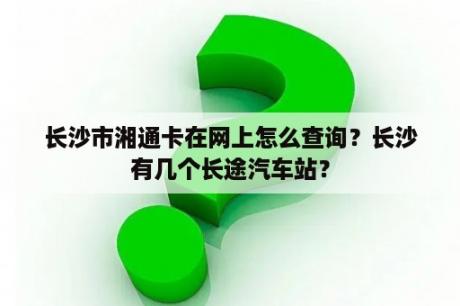 长沙市湘通卡在网上怎么查询？长沙有几个长途汽车站？