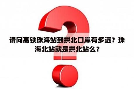 请问高铁珠海站到拱北口岸有多远？珠海北站就是拱北站么？