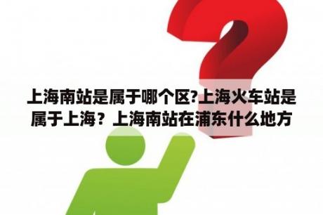 上海南站是属于哪个区?上海火车站是属于上海？上海南站在浦东什么地方？