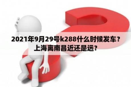 2021年9月29号k288什么时候发车？上海离南昌近还是远？