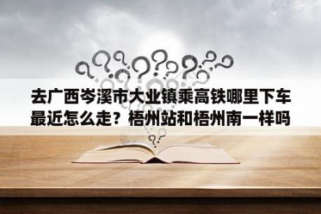 去广西岑溪市大业镇乘高铁哪里下车最近怎么走？梧州站和梧州南一样吗？