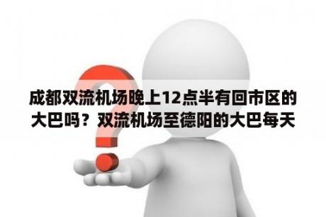 成都双流机场晚上12点半有回市区的大巴吗？双流机场至德阳的大巴每天最早几点发车？