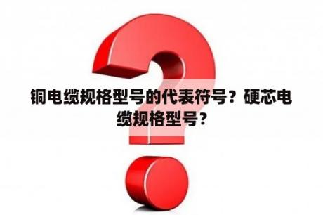 铜电缆规格型号的代表符号？硬芯电缆规格型号？