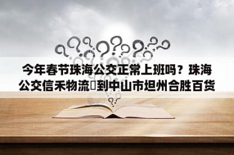 今年春节珠海公交正常上班吗？珠海公交信禾物流∼到中山市坦州合胜百货坐什么公交车？