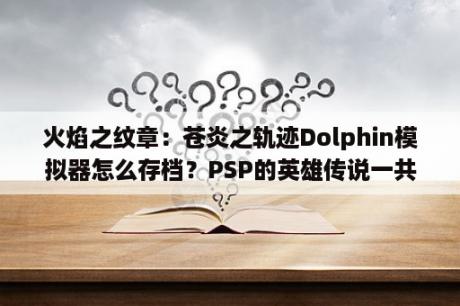 火焰之纹章：苍炎之轨迹Dolphin模拟器怎么存档？PSP的英雄传说一共有多少部?玩的顺序?是说存档都能继承吗？