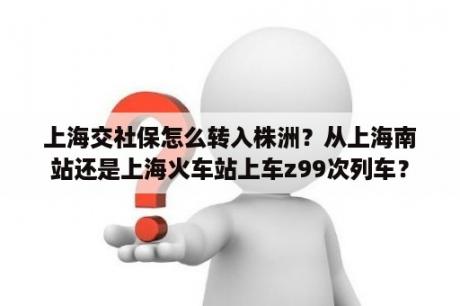 上海交社保怎么转入株洲？从上海南站还是上海火车站上车z99次列车？