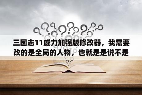 三国志11威力加强版修改器，我需要改的是全局的人物，也就是是说不是一个剧本，或者存档，因为想改成3国？三国志11地图修改器？