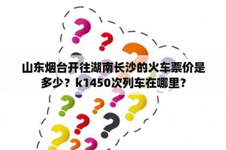 山东烟台开往湖南长沙的火车票价是多少？k1450次列车在哪里？