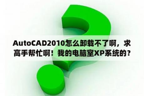 AutoCAD2010怎么卸载不了啊，求高手帮忙啊！我的电脑室XP系统的？autocad2010是什么软件？