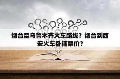 烟台至乌鲁木齐火车路线？烟台到西安火车卧铺票价？