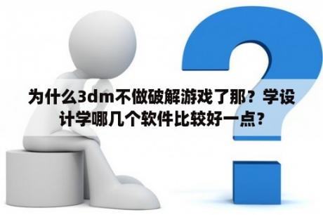 为什么3dm不做破解游戏了那？学设计学哪几个软件比较好一点？