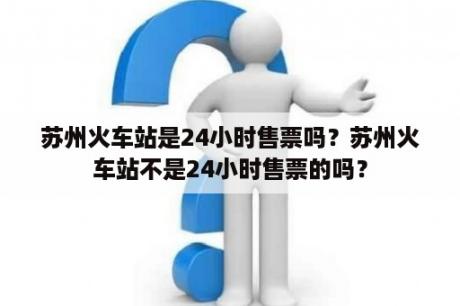 苏州火车站是24小时售票吗？苏州火车站不是24小时售票的吗？