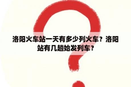 洛阳火车站一天有多少列火车？洛阳站有几趟始发列车？