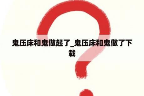 鬼压床和鬼做起了_鬼压床和鬼做了下载