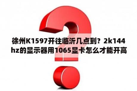 徐州K1597开往临沂几点到？2k144hz的显示器用1065显卡怎么才能开高效？