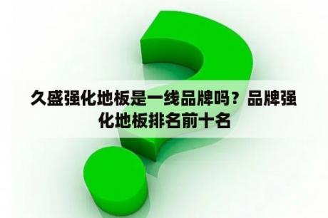 久盛强化地板是一线品牌吗？品牌强化地板排名前十名