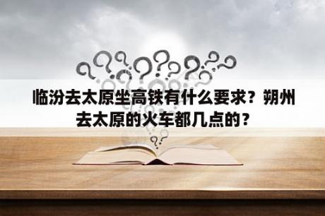 临汾去太原坐高铁有什么要求？朔州去太原的火车都几点的？