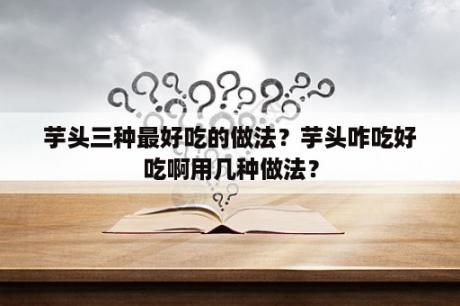 芋头三种最好吃的做法？芋头咋吃好吃啊用几种做法？