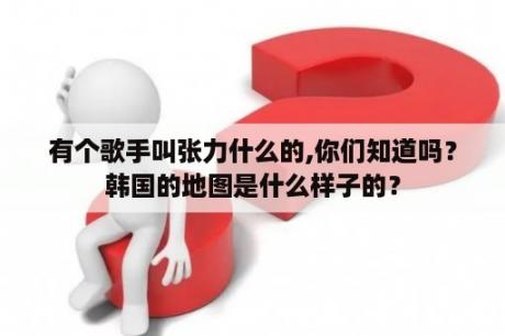 有个歌手叫张力什么的,你们知道吗？韩国的地图是什么样子的？