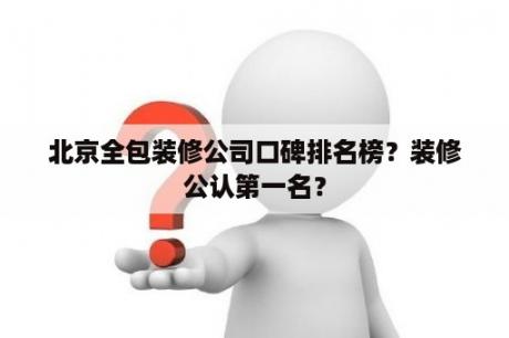 北京全包装修公司口碑排名榜？装修公认第一名？