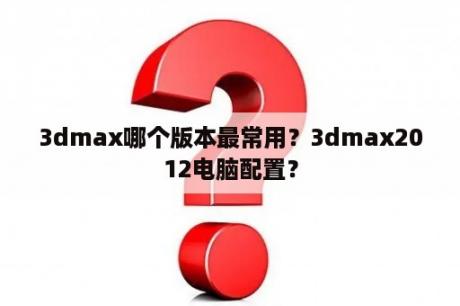 3dmax哪个版本最常用？3dmax2012电脑配置？