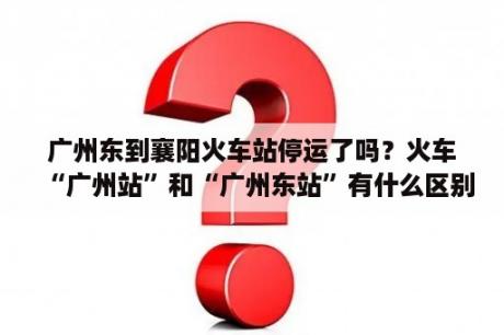 广州东到襄阳火车站停运了吗？火车“广州站”和“广州东站”有什么区别？