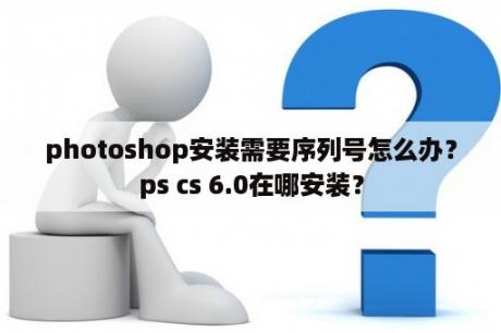 photoshop安装需要序列号怎么办？ps cs 6.0在哪安装？