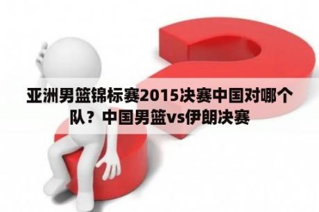 亚洲男篮锦标赛2015决赛中国对哪个队？中国男篮vs伊朗决赛