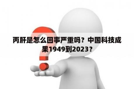 丙肝是怎么回事严重吗？中国科技成果1949到2023？