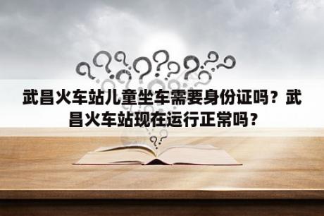 武昌火车站儿童坐车需要身份证吗？武昌火车站现在运行正常吗？