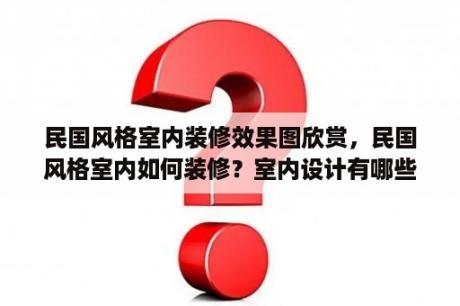 民国风格室内装修效果图欣赏，民国风格室内如何装修？室内设计有哪些风格，各风格有什么特点，及区别？