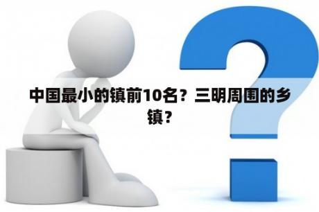 中国最小的镇前10名？三明周围的乡镇？