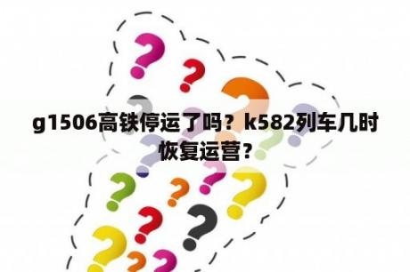 g1506高铁停运了吗？k582列车几时恢复运营？