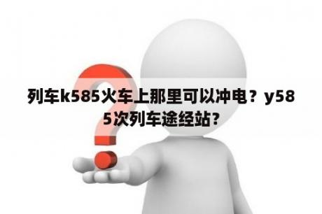 列车k585火车上那里可以冲电？y585次列车途经站？