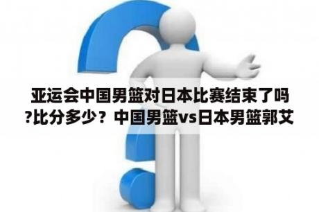 亚运会中国男篮对日本比赛结束了吗?比分多少？中国男篮vs日本男篮郭艾伦第几节上？