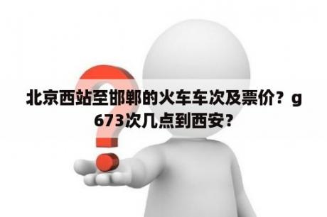 北京西站至邯郸的火车车次及票价？g673次几点到西安？