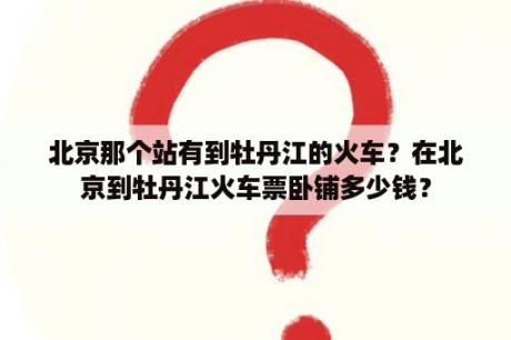 北京那个站有到牡丹江的火车？在北京到牡丹江火车票卧铺多少钱？