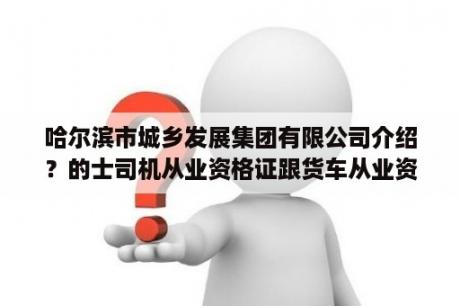 哈尔滨市城乡发展集团有限公司介绍？的士司机从业资格证跟货车从业资格证一样吗开？