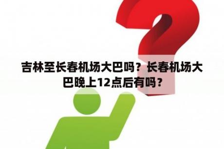 吉林至长春机场大巴吗？长春机场大巴晚上12点后有吗？