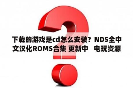 下载的游戏是cd怎么安装？NDS全中文汉化ROMS合集 更新中   电玩资源区   3DMGAME