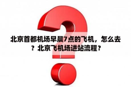 北京首都机场早晨7点的飞机，怎么去？北京飞机场进站流程？