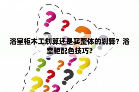 浴室柜木工划算还是买整体的划算？浴室柜配色技巧？