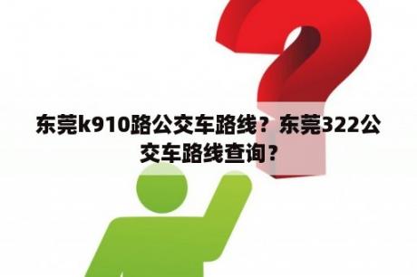 东莞k910路公交车路线？东莞322公交车路线查询？