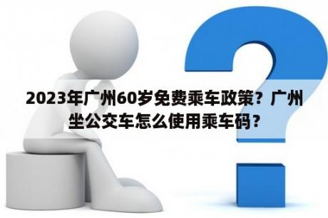 2023年广州60岁免费乘车政策？广州坐公交车怎么使用乘车码？