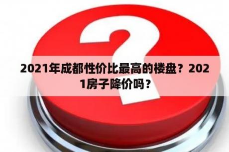 2021年成都性价比最高的楼盘？2021房子降价吗？