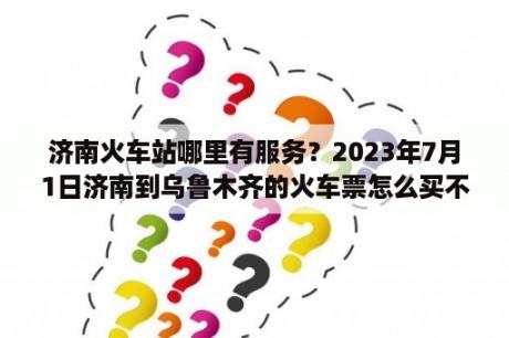 济南火车站哪里有服务？2023年7月1日济南到乌鲁木齐的火车票怎么买不上？